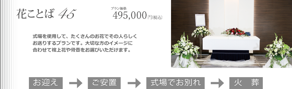 花ことば45。式場を利用してのお別れをする、その人らしい送り方ができるプランです。大切な方のイメージに合わせて棺上花や骨壷をお選びいただけます。プラン価格495,000(税込)